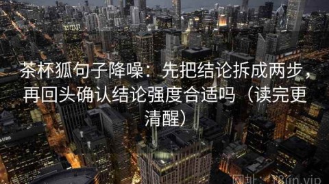 茶杯狐句子降噪：先把结论拆成两步，再回头确认结论强度合适吗（读完更清醒）