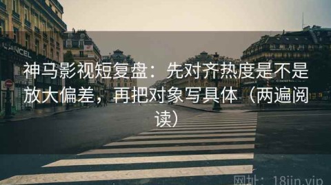 神马影视短复盘：先对齐热度是不是放大偏差，再把对象写具体（两遍阅读）