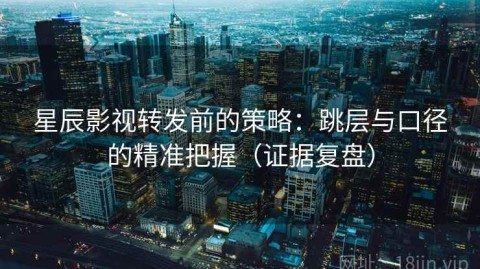 星辰影视转发前的策略：跳层与口径的精准把握（证据复盘）