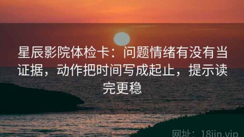 星辰影院体检卡：问题情绪有没有当证据，动作把时间写成起止，提示读完更稳