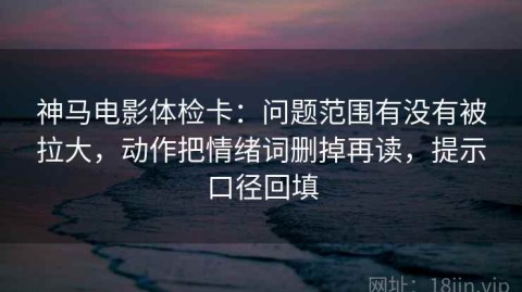 神马电影体检卡：问题范围有没有被拉大，动作把情绪词删掉再读，提示口径回填