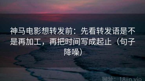 神马电影想转发前：先看转发语是不是再加工，再把时间写成起止（句子降噪）