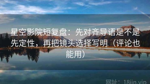 星空影院短复盘：先对齐导语是不是先定性，再把镜头选择写明（评论也能用）