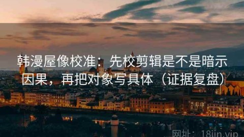 韩漫屋像校准：先校剪辑是不是暗示因果，再把对象写具体（证据复盘）