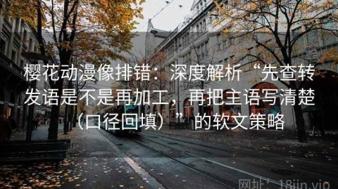 樱花动漫像排错：深度解析“先查转发语是不是再加工，再把主语写清楚（口径回填）”的软文策略