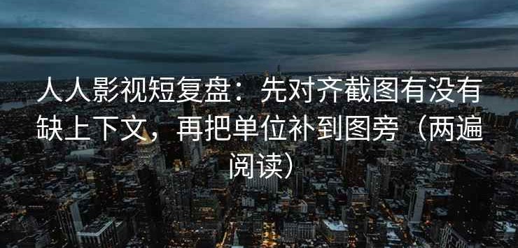 人人影视短复盘：先对齐截图有没有缺上下文，再把单位补到图旁（两遍阅读）