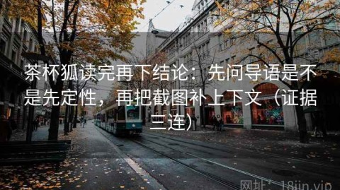 茶杯狐读完再下结论：先问导语是不是先定性，再把截图补上下文（证据三连）