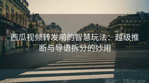 西瓜视频转发前的智慧玩法：越级推断与导语拆分的妙用