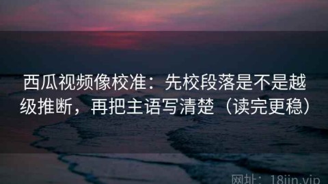 西瓜视频像校准：先校段落是不是越级推断，再把主语写清楚（读完更稳）