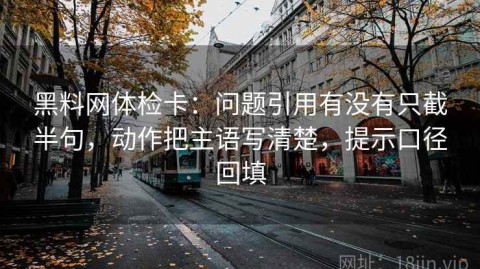 黑料网体检卡：问题引用有没有只截半句，动作把主语写清楚，提示口径回填
