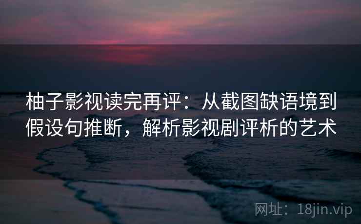 柚子影视读完再评:从截图缺语境到假设句推断,解析影视剧评析的艺术 柚子影视读完再评:从截图缺语境到假设句推断,解析影视剧评析的艺术