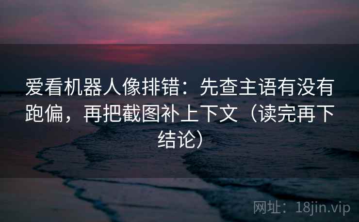 爱看机器人像排错：先查主语有没有跑偏，再把截图补上下文（读完再下结论）