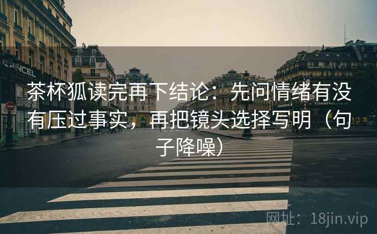 茶杯狐读完再下结论：先问情绪有没有压过事实，再把镜头选择写明（句子降噪）