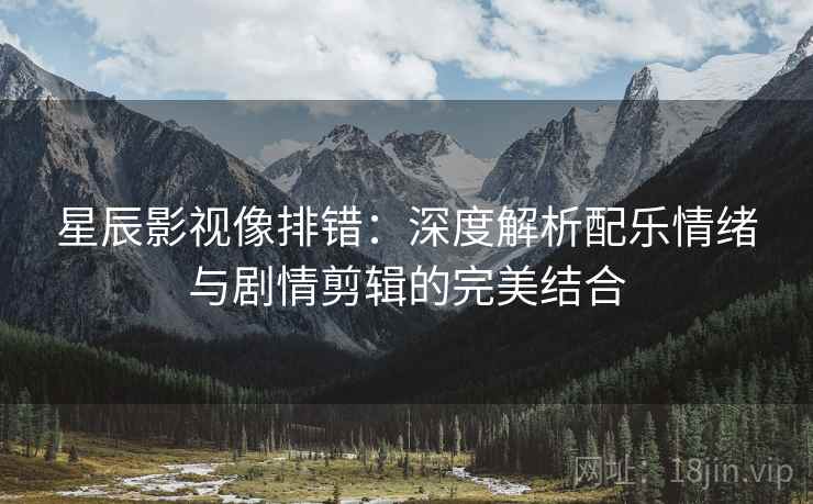 星辰影视像排错：深度解析配乐情绪与剧情剪辑的完美结合