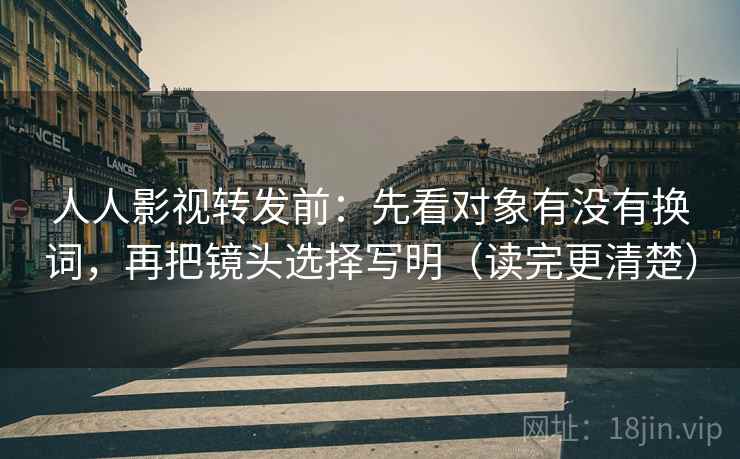 人人影视转发前：先看对象有没有换词，再把镜头选择写明（读完更清楚）