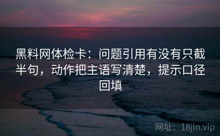 黑料网体检卡：问题引用有没有只截半句，动作把主语写清楚，提示口径回填