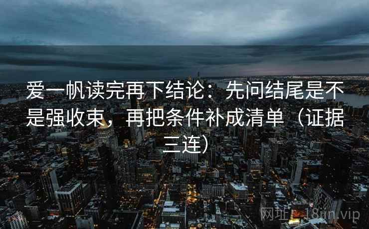 爱一帆读完再下结论：先问结尾是不是强收束，再把条件补成清单（证据三连）