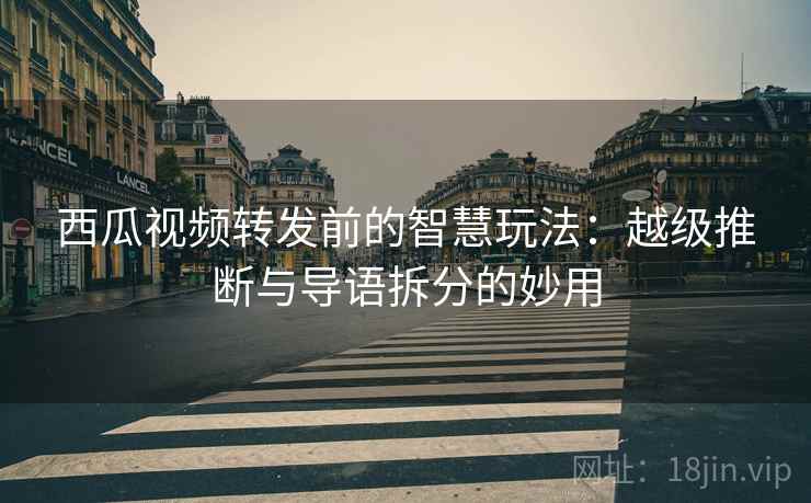 西瓜视频转发前的智慧玩法：越级推断与导语拆分的妙用