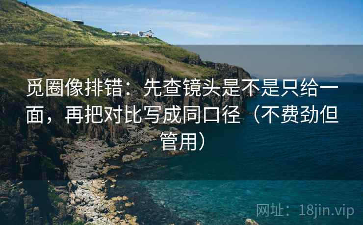 觅圈像排错：先查镜头是不是只给一面，再把对比写成同口径（不费劲但管用）