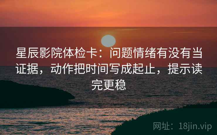 星辰影院体检卡：问题情绪有没有当证据，动作把时间写成起止，提示读完更稳