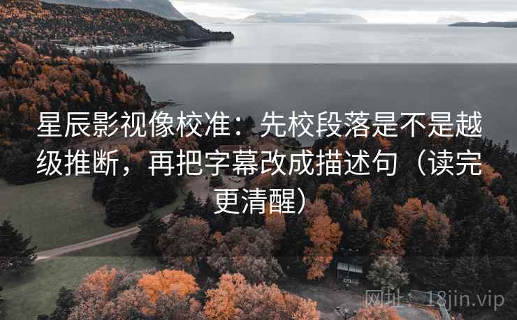 星辰影视像校准：先校段落是不是越级推断，再把字幕改成描述句（读完更清醒）