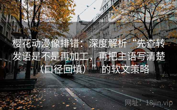 樱花动漫像排错：深度解析“先查转发语是不是再加工，再把主语写清楚（口径回填）”的软文策略