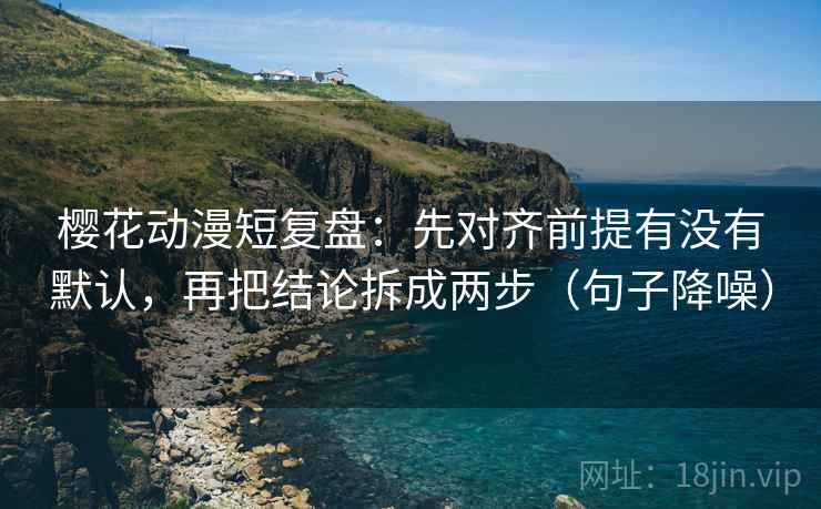 樱花动漫短复盘：先对齐前提有没有默认，再把结论拆成两步（句子降噪）