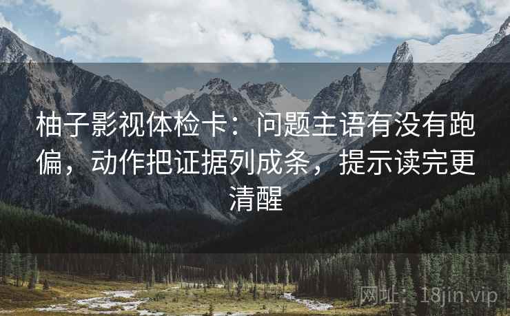 柚子影视体检卡：问题主语有没有跑偏，动作把证据列成条，提示读完更清醒