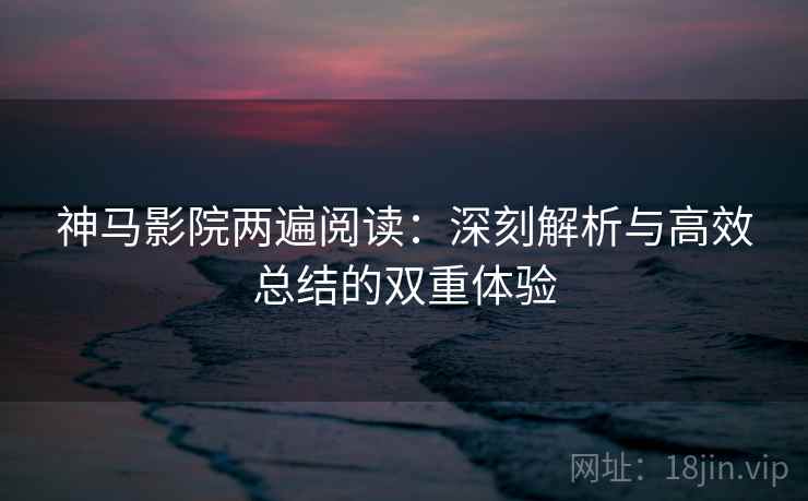 神马影院两遍阅读：深刻解析与高效总结的双重体验