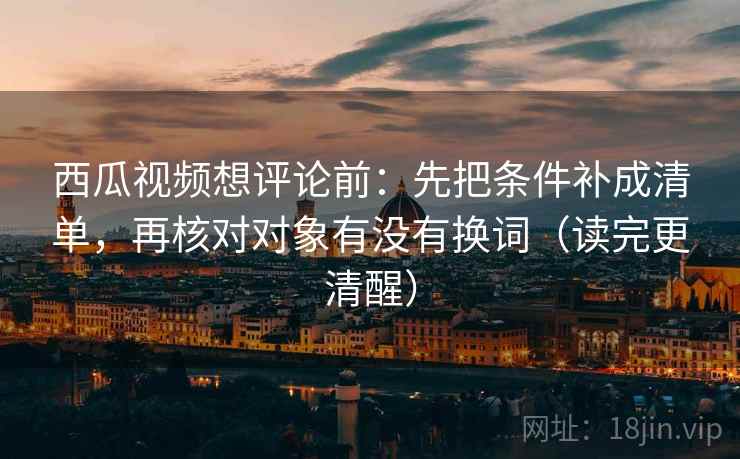 西瓜视频想评论前：先把条件补成清单，再核对对象有没有换词（读完更清醒）