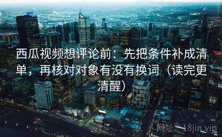 西瓜视频想评论前：先把条件补成清单，再核对对象有没有换词（读完更清醒）