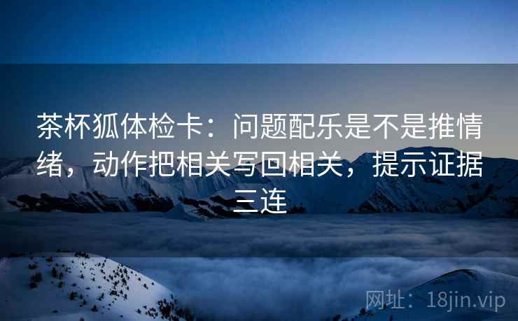 茶杯狐体检卡：问题配乐是不是推情绪，动作把相关写回相关，提示证据三连