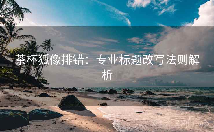 茶杯狐像排错：专业标题改写法则解析