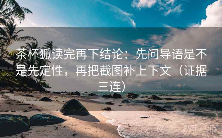 茶杯狐读完再下结论：先问导语是不是先定性，再把截图补上下文（证据三连）