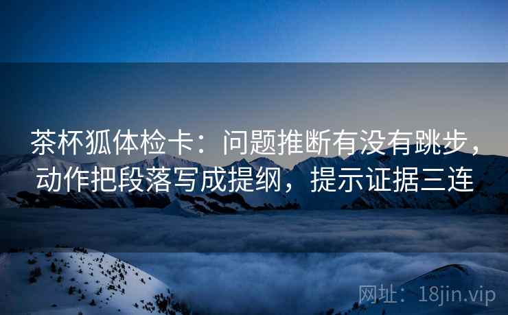 茶杯狐体检卡:问题推断有没有跳步,动作把段落写成提纲,提示证据三连 茶杯狐体检卡:问题推断有没有跳步,动作把段落写成提纲,提示证据三连