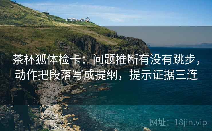 茶杯狐体检卡:问题推断有没有跳步,动作把段落写成提纲,提示证据三连 茶杯狐体检卡:问题推断有没有跳步,动作把段落写成提纲,提示证据三连