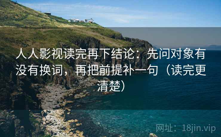 人人影视读完再下结论:先问对象有没有换词,再把前提补一句(读完更清楚) 人人影视读完再下结论:先问对象有没有换词,再把前提补一句(读完更清楚)