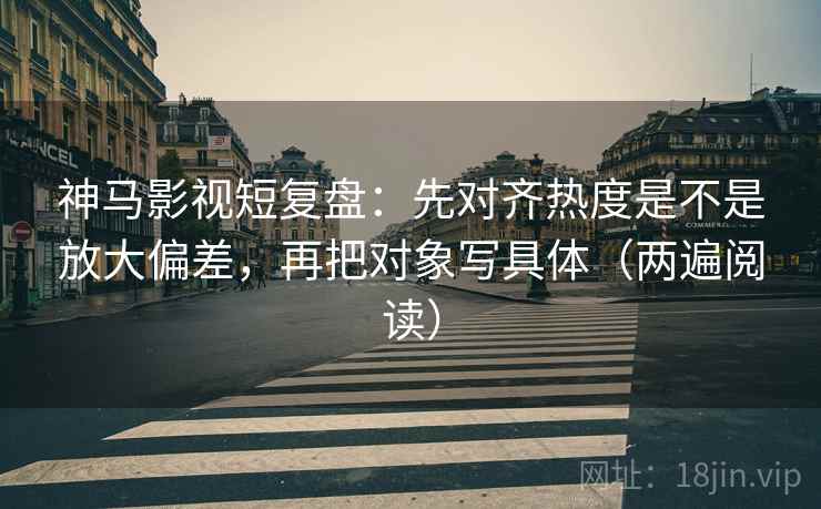 神马影视短复盘：先对齐热度是不是放大偏差，再把对象写具体（两遍阅读）