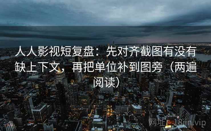 人人影视短复盘：先对齐截图有没有缺上下文，再把单位补到图旁（两遍阅读）
