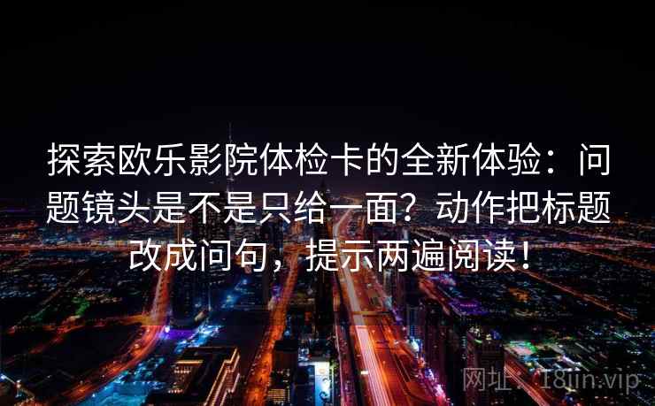 探索欧乐影院体检卡的全新体验:问题镜头是不是只给一面?动作把标题改成问句,提示两遍阅读! 探索欧乐影院体检卡的全新体验:问题镜头是不是只给一面?动作把标题改成问句,提示两遍阅读!