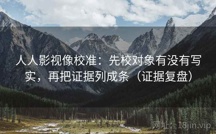 人人影视像校准:先校对象有没有写实,再把证据列成条(证据复盘) 人人影视像校准:先校对象有没有写实,再把证据列成条(证据复盘)