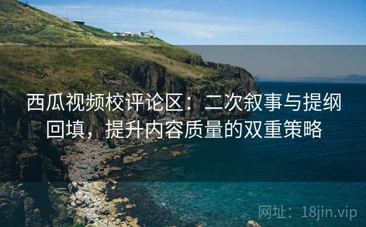 西瓜视频校评论区:二次叙事与提纲回填,提升内容质量的双重策略 西瓜视频校评论区:二次叙事与提纲回填,提升内容质量的双重策略