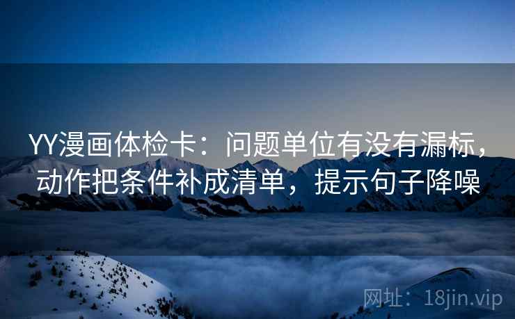 YY漫画体检卡:问题单位有没有漏标,动作把条件补成清单,提示句子降噪 YY漫画体检卡:问题单位有没有漏标,动作把条件补成清单,提示句子降噪