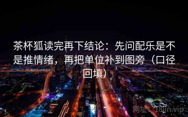 茶杯狐读完再下结论:先问配乐是不是推情绪,再把单位补到图旁(口径回填) 茶杯狐读完再下结论:先问配乐是不是推情绪,再把单位补到图旁(口径回填)