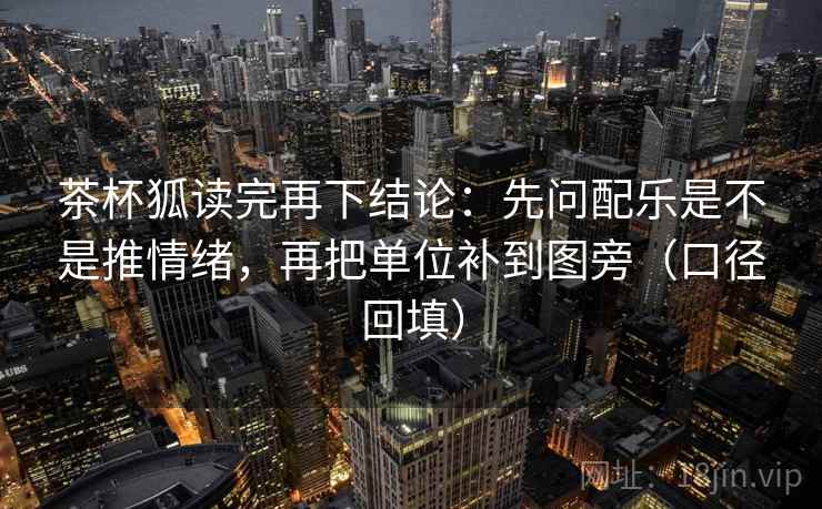 茶杯狐读完再下结论:先问配乐是不是推情绪,再把单位补到图旁(口径回填) 茶杯狐读完再下结论:先问配乐是不是推情绪,再把单位补到图旁(口径回填)