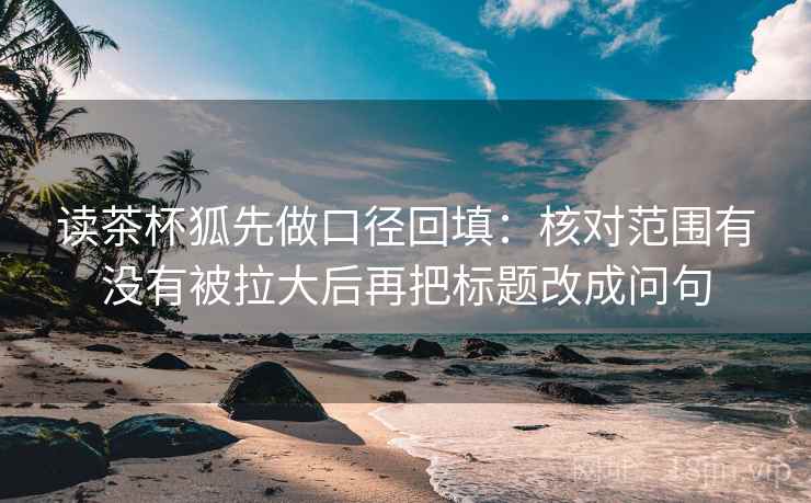 读茶杯狐先做口径回填：核对范围有没有被拉大后再把标题改成问句