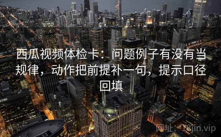 西瓜视频体检卡:问题例子有没有当规律,动作把前提补一句,提示口径回填 西瓜视频体检卡:问题例子有没有当规律,动作把前提补一句,提示口径回填