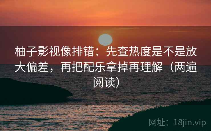 柚子影视像排错:先查热度是不是放大偏差,再把配乐拿掉再理解(两遍阅读) 柚子影视像排错:先查热度是不是放大偏差,再把配乐拿掉再理解(两遍阅读)