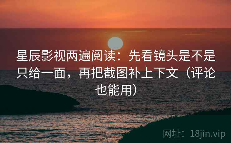 星辰影视两遍阅读：先看镜头是不是只给一面，再把截图补上下文（评论也能用）